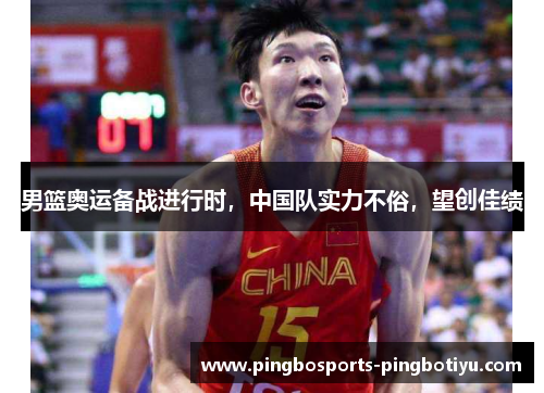 男篮奥运备战进行时，中国队实力不俗，望创佳绩