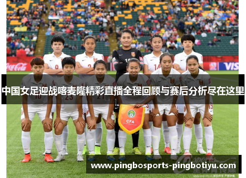 中国女足迎战喀麦隆精彩直播全程回顾与赛后分析尽在这里
